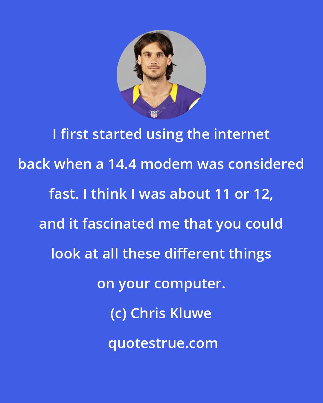 Chris Kluwe: I first started using the internet back when a 14.4 modem was considered fast. I think I was about 11 or 12, and it fascinated me that you could look at all these different things on your computer.