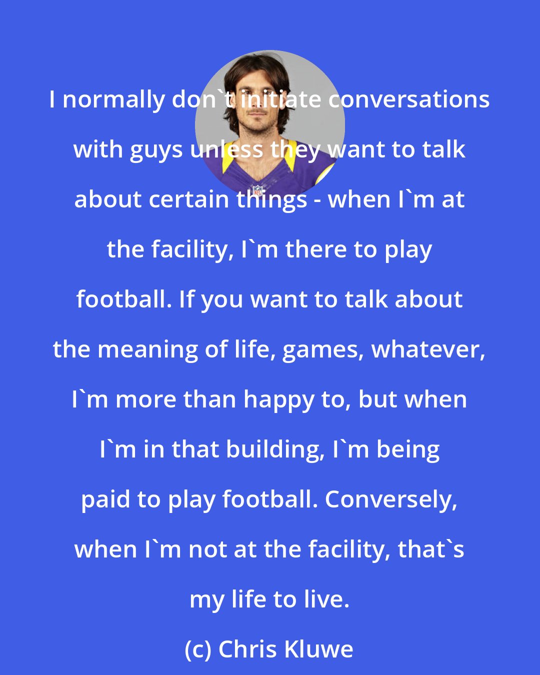 Chris Kluwe: I normally don't initiate conversations with guys unless they want to talk about certain things - when I'm at the facility, I'm there to play football. If you want to talk about the meaning of life, games, whatever, I'm more than happy to, but when I'm in that building, I'm being paid to play football. Conversely, when I'm not at the facility, that's my life to live.