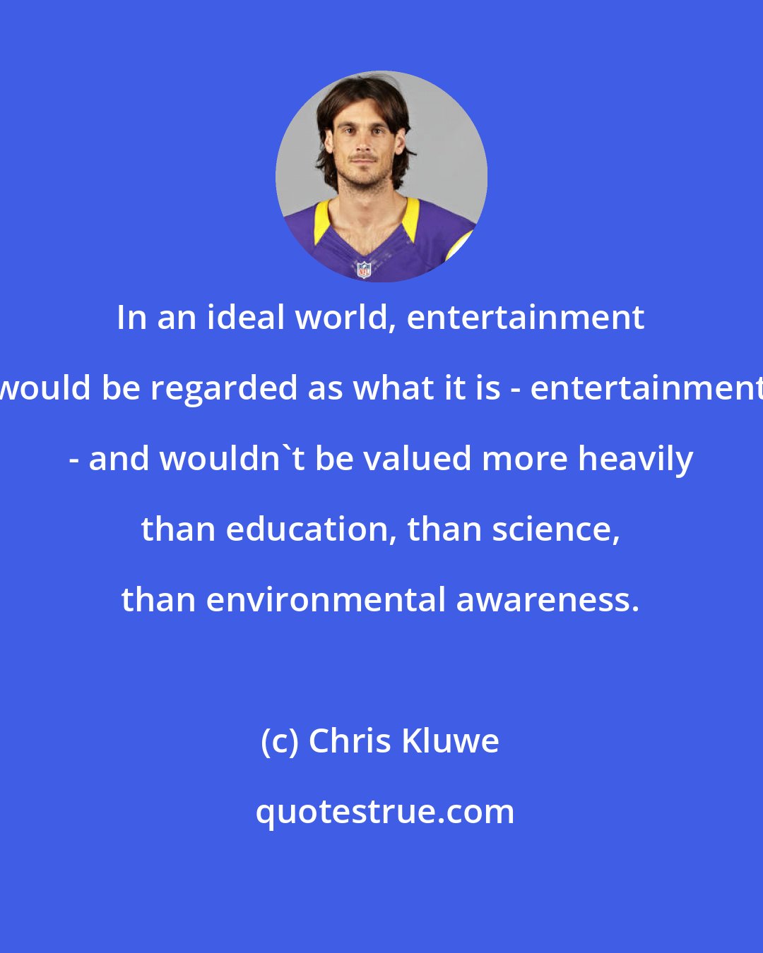 Chris Kluwe: In an ideal world, entertainment would be regarded as what it is - entertainment - and wouldn't be valued more heavily than education, than science, than environmental awareness.