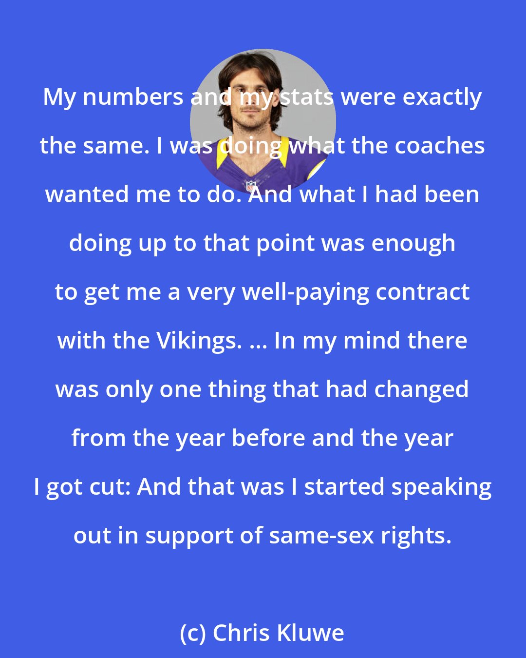 Chris Kluwe: My numbers and my stats were exactly the same. I was doing what the coaches wanted me to do. And what I had been doing up to that point was enough to get me a very well-paying contract with the Vikings. ... In my mind there was only one thing that had changed from the year before and the year I got cut: And that was I started speaking out in support of same-sex rights.