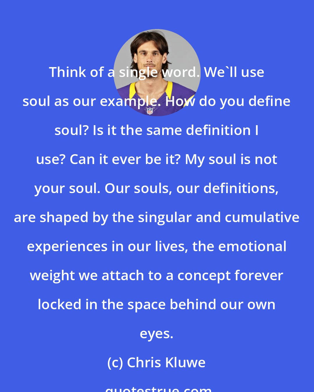 Chris Kluwe: Think of a single word. We'll use soul as our example. How do you define soul? Is it the same definition I use? Can it ever be it? My soul is not your soul. Our souls, our definitions, are shaped by the singular and cumulative experiences in our lives, the emotional weight we attach to a concept forever locked in the space behind our own eyes.