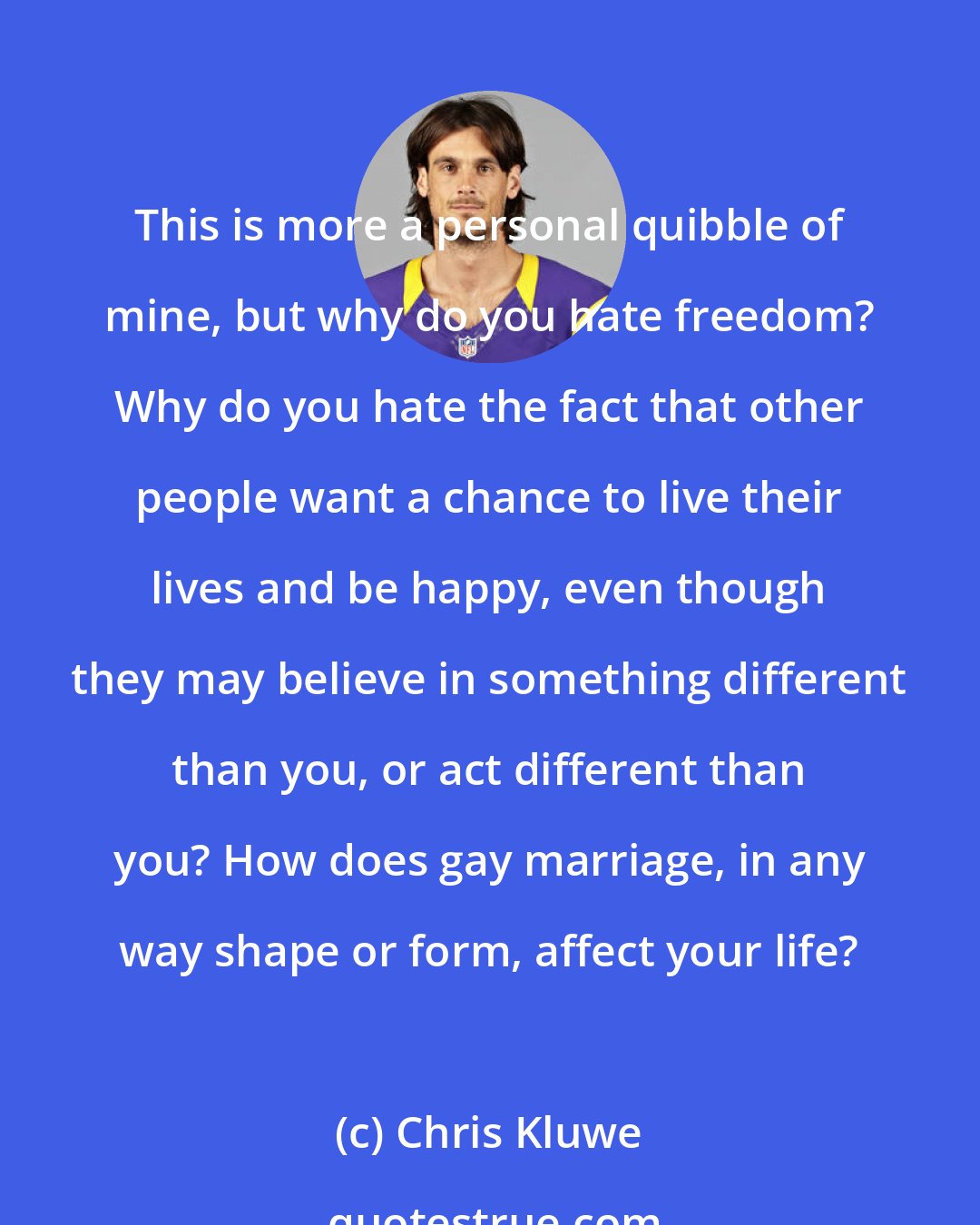 Chris Kluwe: This is more a personal quibble of mine, but why do you hate freedom? Why do you hate the fact that other people want a chance to live their lives and be happy, even though they may believe in something different than you, or act different than you? How does gay marriage, in any way shape or form, affect your life?