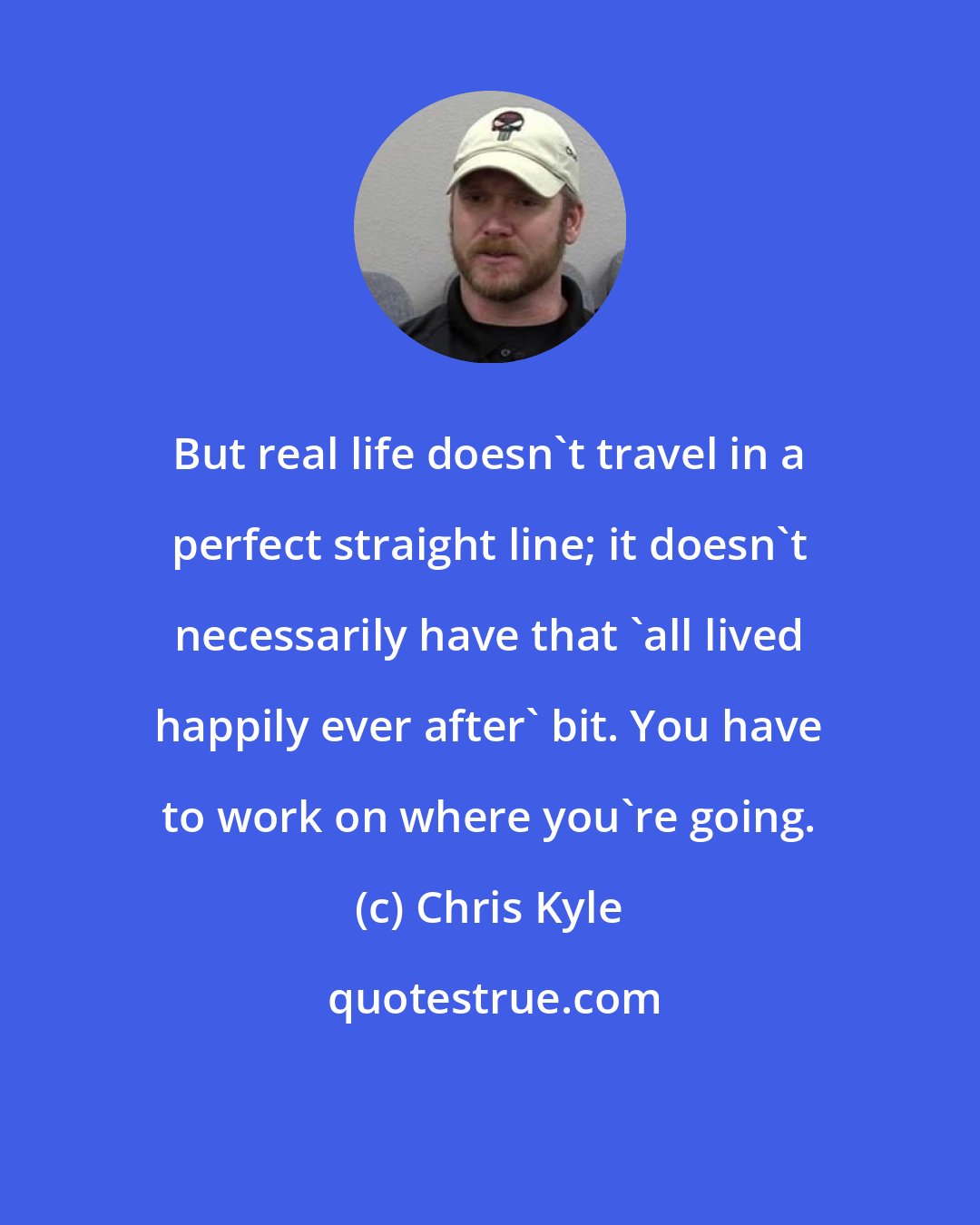 Chris Kyle: But real life doesn't travel in a perfect straight line; it doesn't necessarily have that 'all lived happily ever after' bit. You have to work on where you're going.