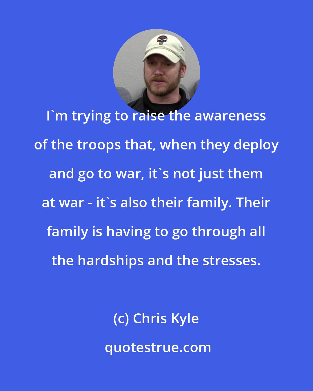 Chris Kyle: I'm trying to raise the awareness of the troops that, when they deploy and go to war, it's not just them at war - it's also their family. Their family is having to go through all the hardships and the stresses.