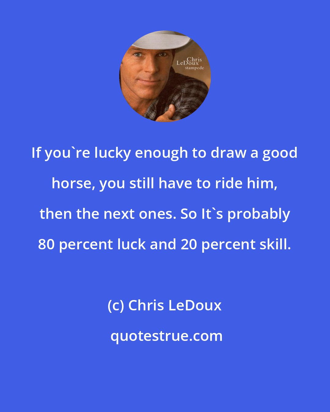 Chris LeDoux: If you're lucky enough to draw a good horse, you still have to ride him, then the next ones. So It's probably 80 percent luck and 20 percent skill.