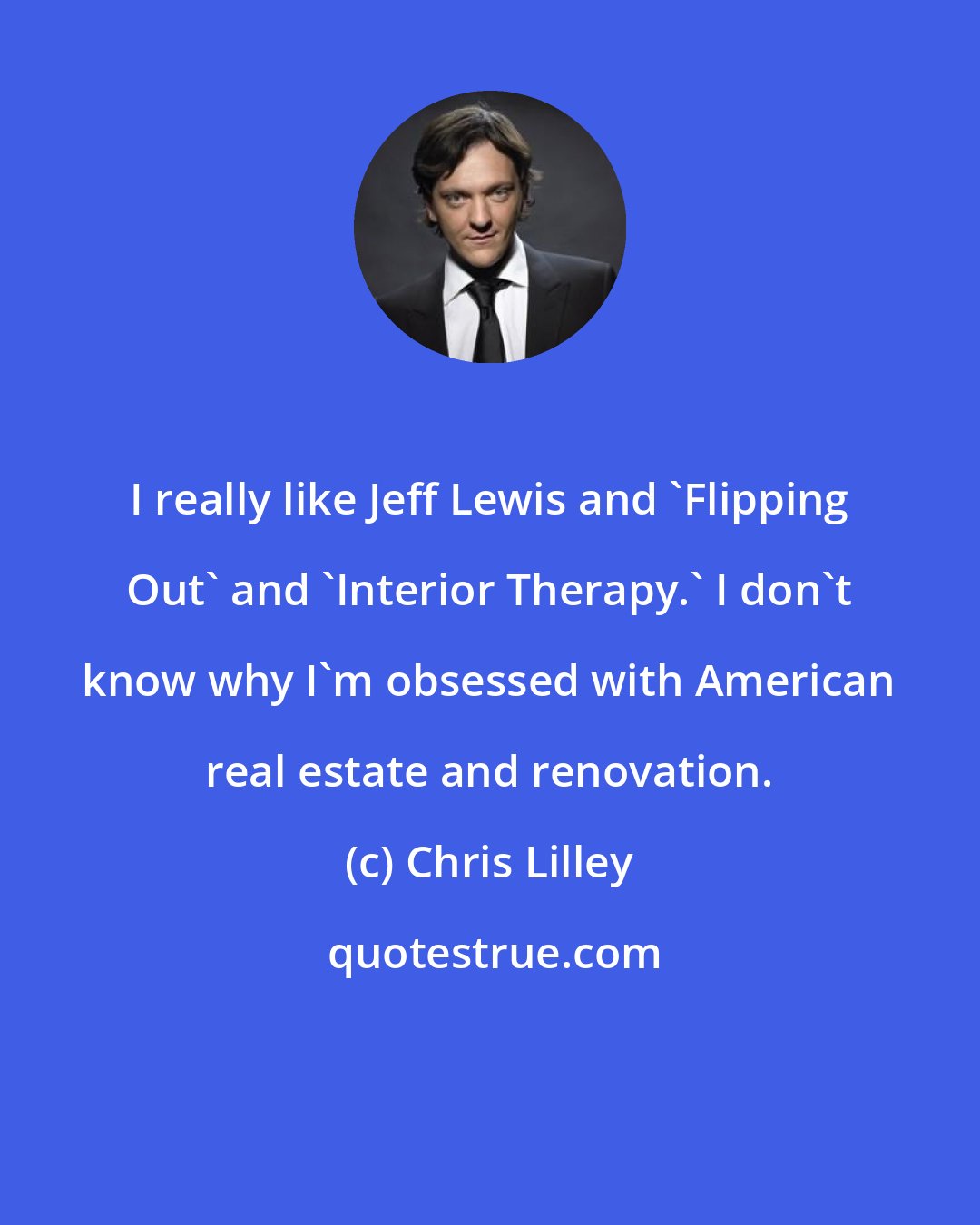 Chris Lilley: I really like Jeff Lewis and 'Flipping Out' and 'Interior Therapy.' I don't know why I'm obsessed with American real estate and renovation.
