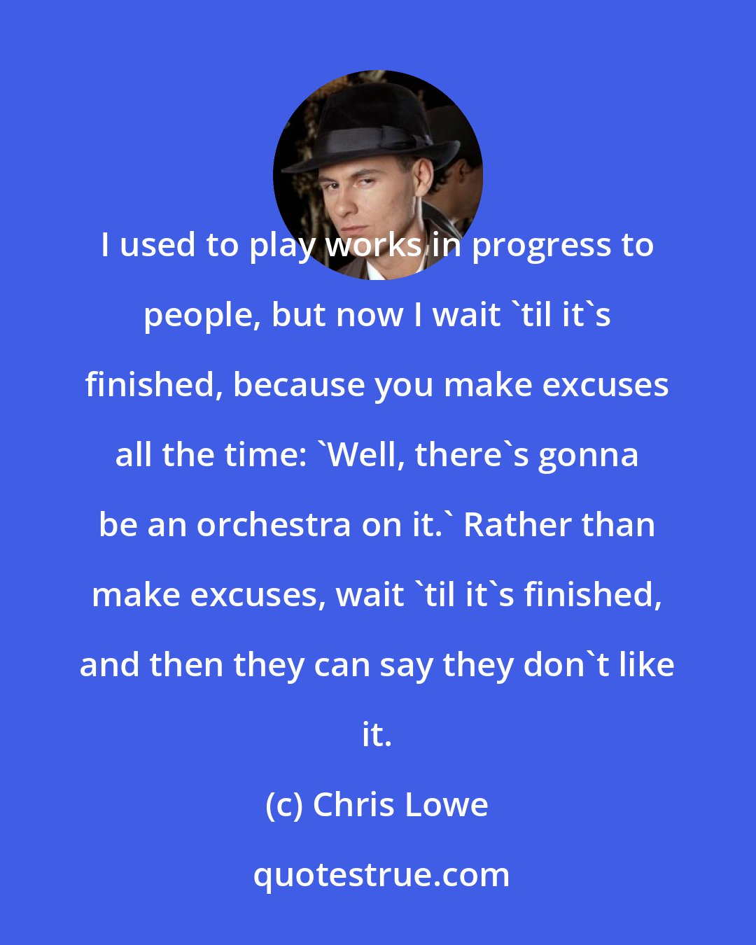 Chris Lowe: I used to play works in progress to people, but now I wait 'til it's finished, because you make excuses all the time: 'Well, there's gonna be an orchestra on it.' Rather than make excuses, wait 'til it's finished, and then they can say they don't like it.