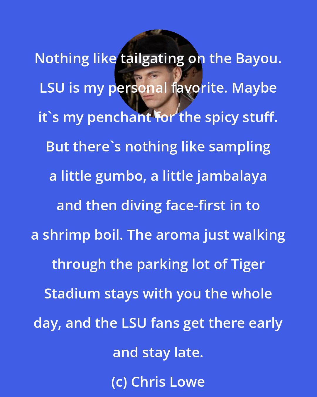Chris Lowe: Nothing like tailgating on the Bayou. LSU is my personal favorite. Maybe it's my penchant for the spicy stuff. But there's nothing like sampling a little gumbo, a little jambalaya and then diving face-first in to a shrimp boil. The aroma just walking through the parking lot of Tiger Stadium stays with you the whole day, and the LSU fans get there early and stay late.