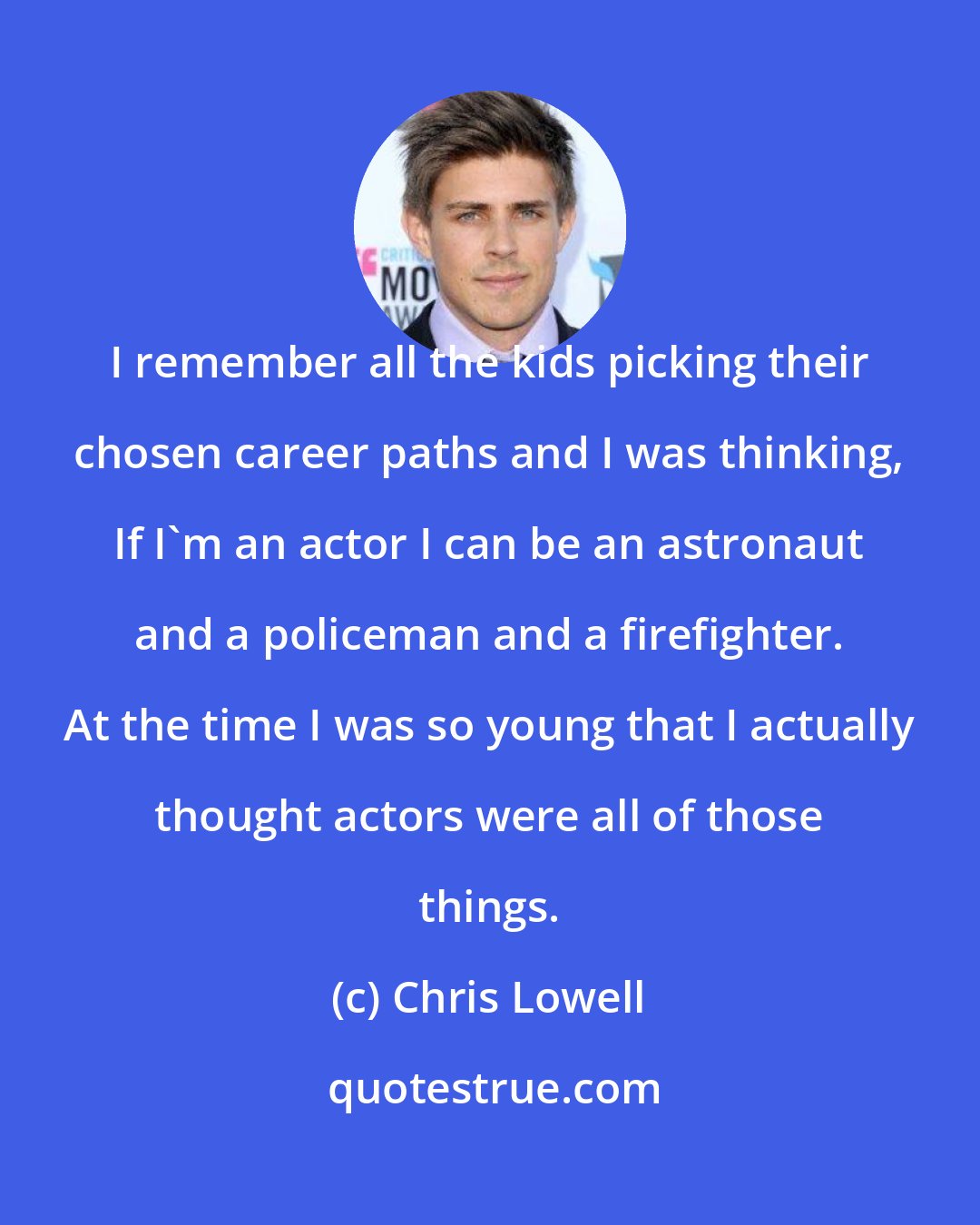 Chris Lowell: I remember all the kids picking their chosen career paths and I was thinking, If I'm an actor I can be an astronaut and a policeman and a firefighter. At the time I was so young that I actually thought actors were all of those things.