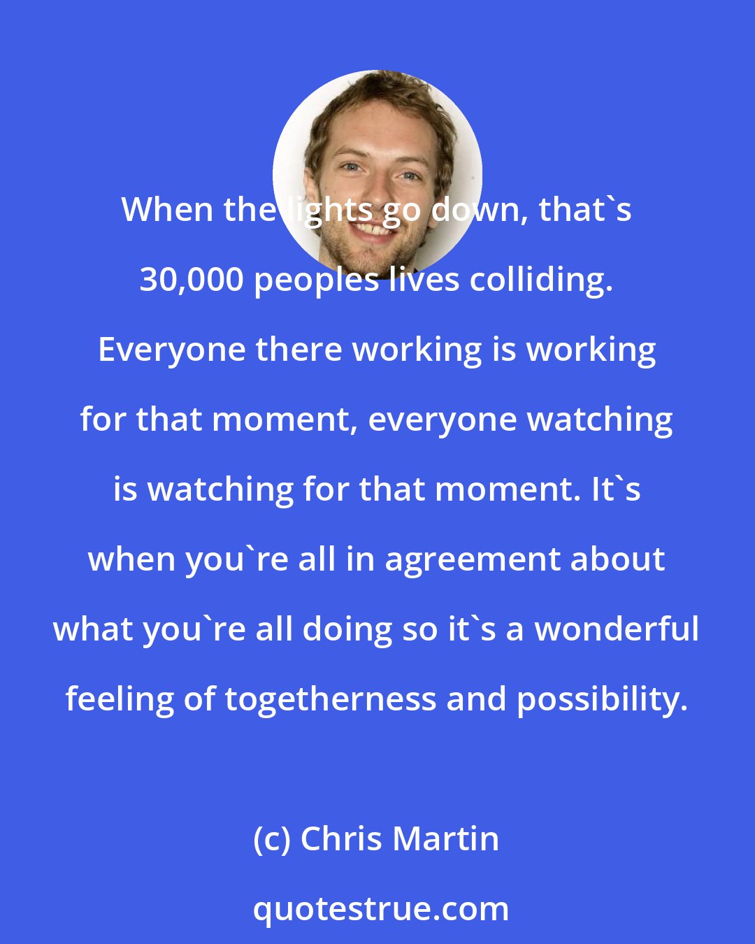 Chris Martin: When the lights go down, that's 30,000 peoples lives colliding. Everyone there working is working for that moment, everyone watching is watching for that moment. It's when you're all in agreement about what you're all doing so it's a wonderful feeling of togetherness and possibility.