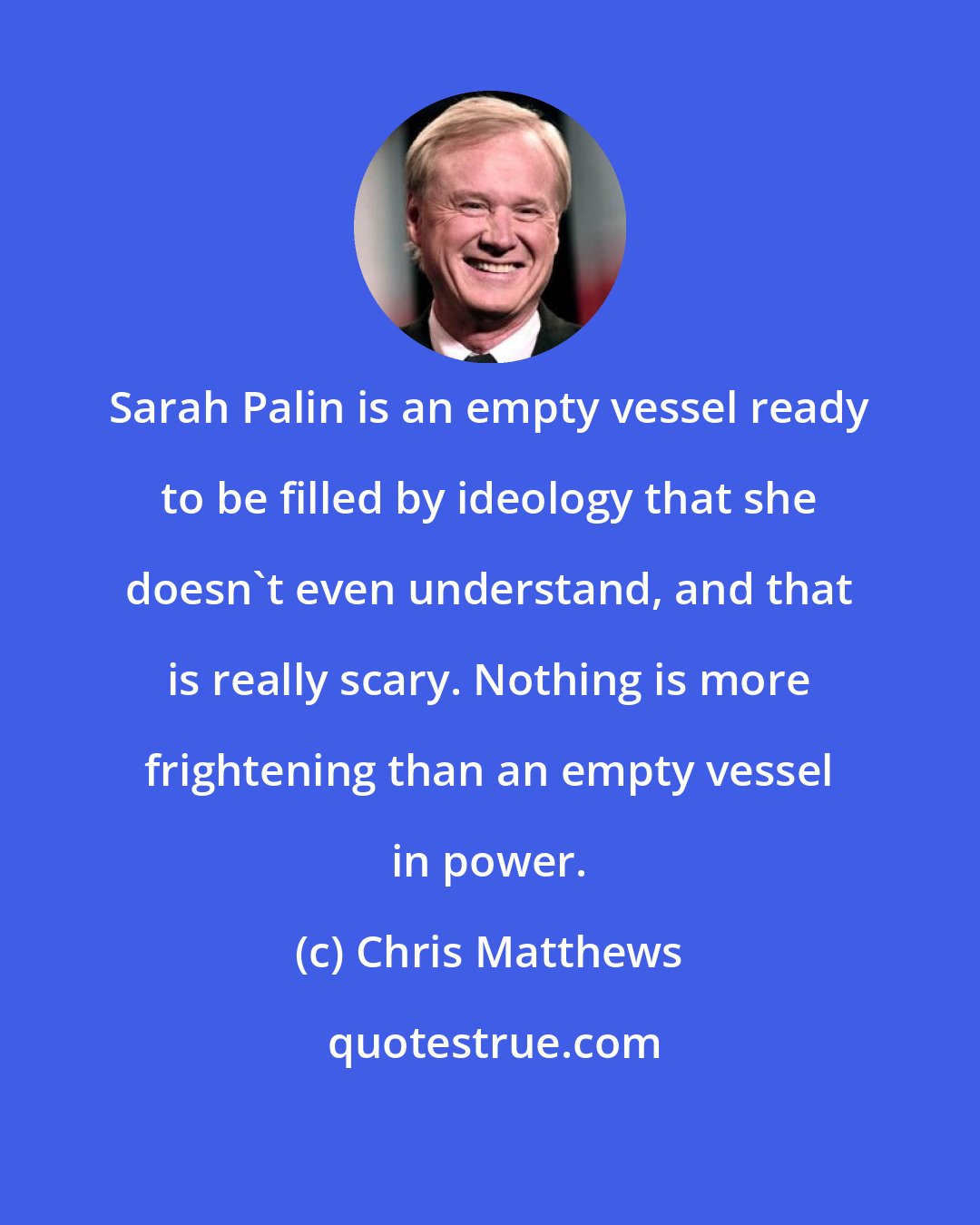 Chris Matthews: Sarah Palin is an empty vessel ready to be filled by ideology that she doesn't even understand, and that is really scary. Nothing is more frightening than an empty vessel in power.
