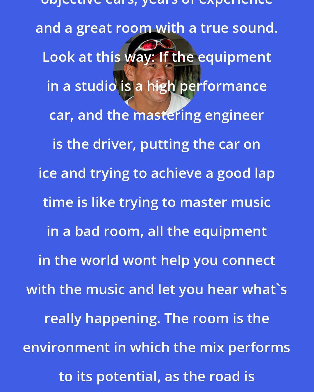 Chris McCormack: What's important is a great set of objective ears, years of experience and a great room with a true sound. Look at this way: If the equipment in a studio is a high performance car, and the mastering engineer is the driver, putting the car on ice and trying to achieve a good lap time is like trying to master music in a bad room, all the equipment in the world wont help you connect with the music and let you hear what's really happening. The room is the environment in which the mix performs to its potential, as the road is to the car. It's hugely important.