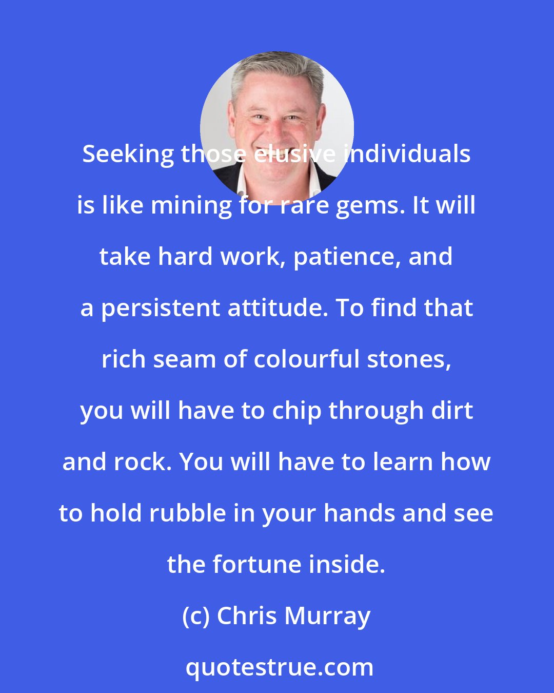 Chris Murray: Seeking those elusive individuals is like mining for rare gems. It will take hard work, patience, and a persistent attitude. To find that rich seam of colourful stones, you will have to chip through dirt and rock. You will have to learn how to hold rubble in your hands and see the fortune inside.
