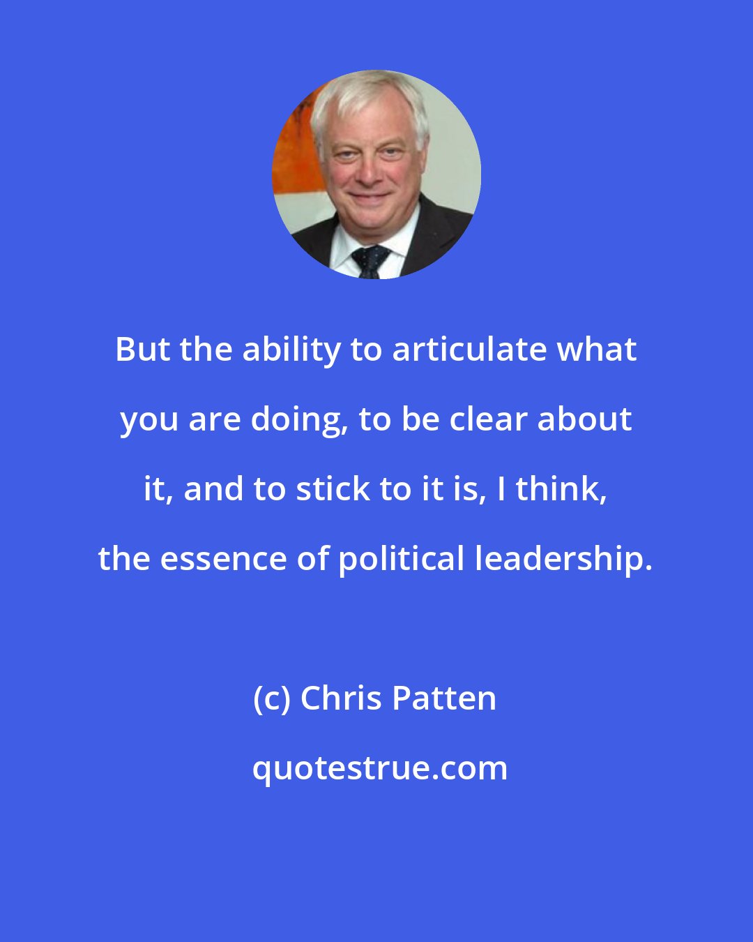 Chris Patten: But the ability to articulate what you are doing, to be clear about it, and to stick to it is, I think, the essence of political leadership.