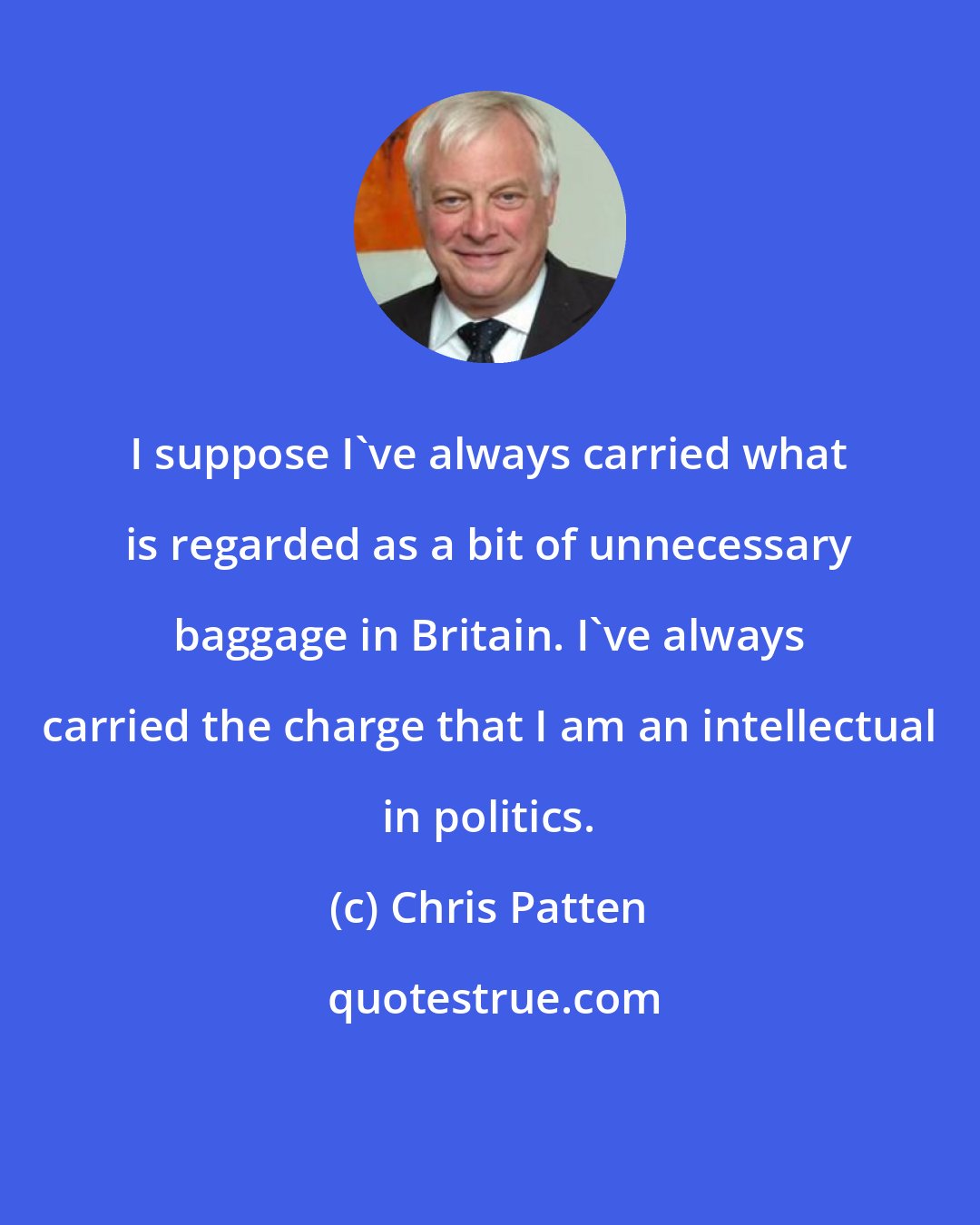 Chris Patten: I suppose I've always carried what is regarded as a bit of unnecessary baggage in Britain. I've always carried the charge that I am an intellectual in politics.