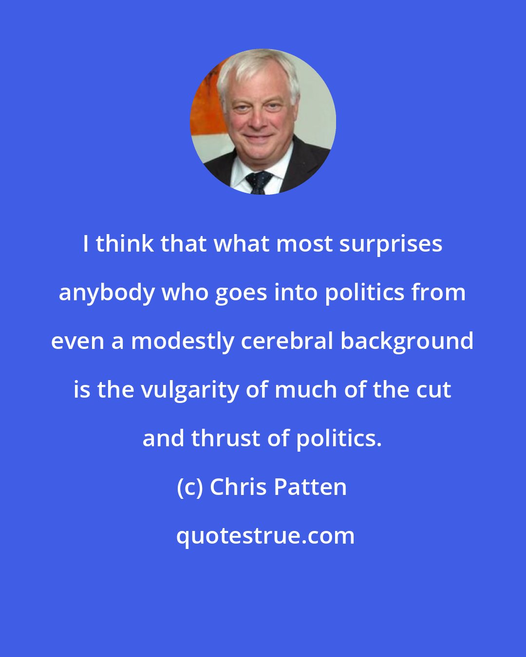 Chris Patten: I think that what most surprises anybody who goes into politics from even a modestly cerebral background is the vulgarity of much of the cut and thrust of politics.