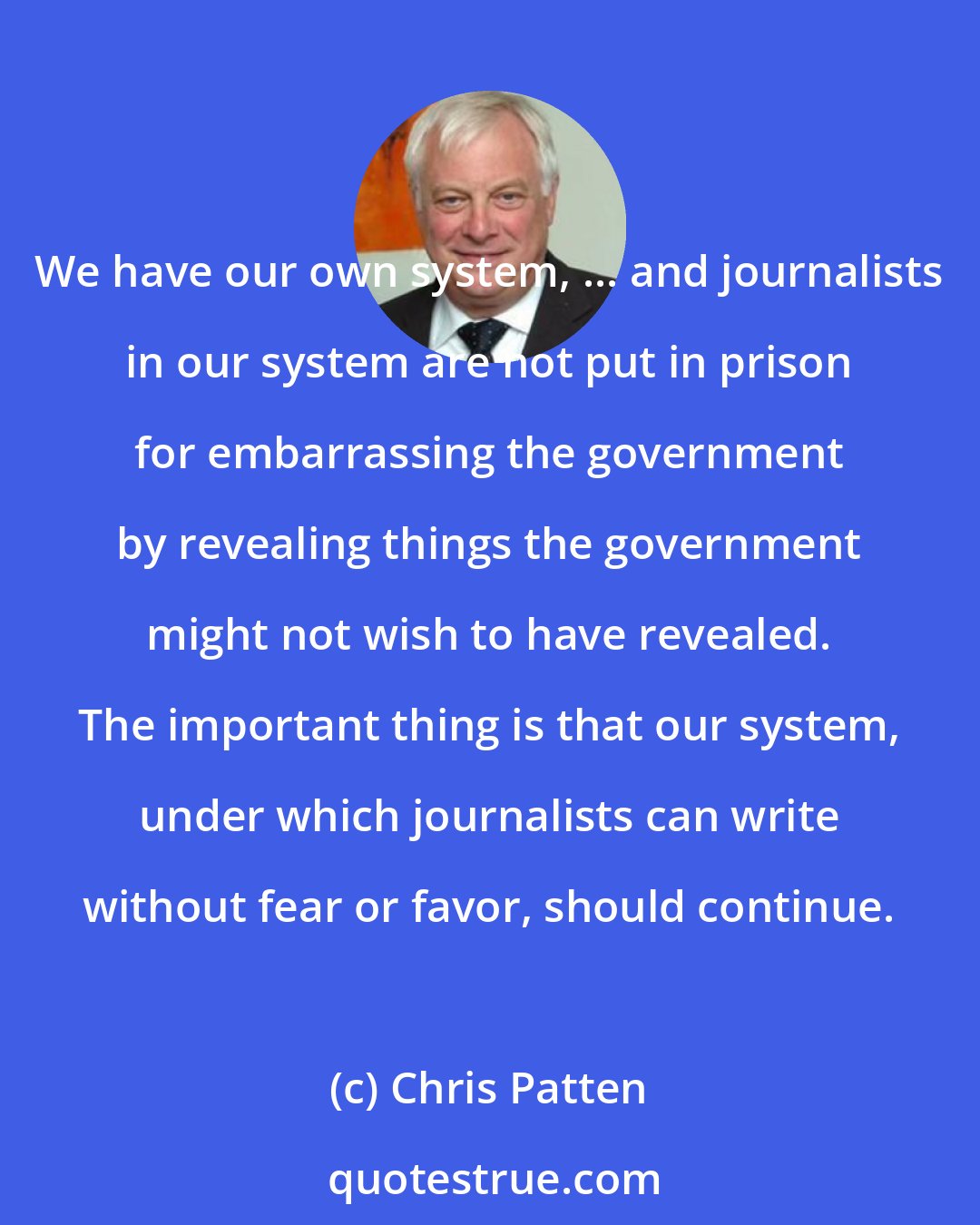 Chris Patten: We have our own system, ... and journalists in our system are not put in prison for embarrassing the government by revealing things the government might not wish to have revealed. The important thing is that our system, under which journalists can write without fear or favor, should continue.