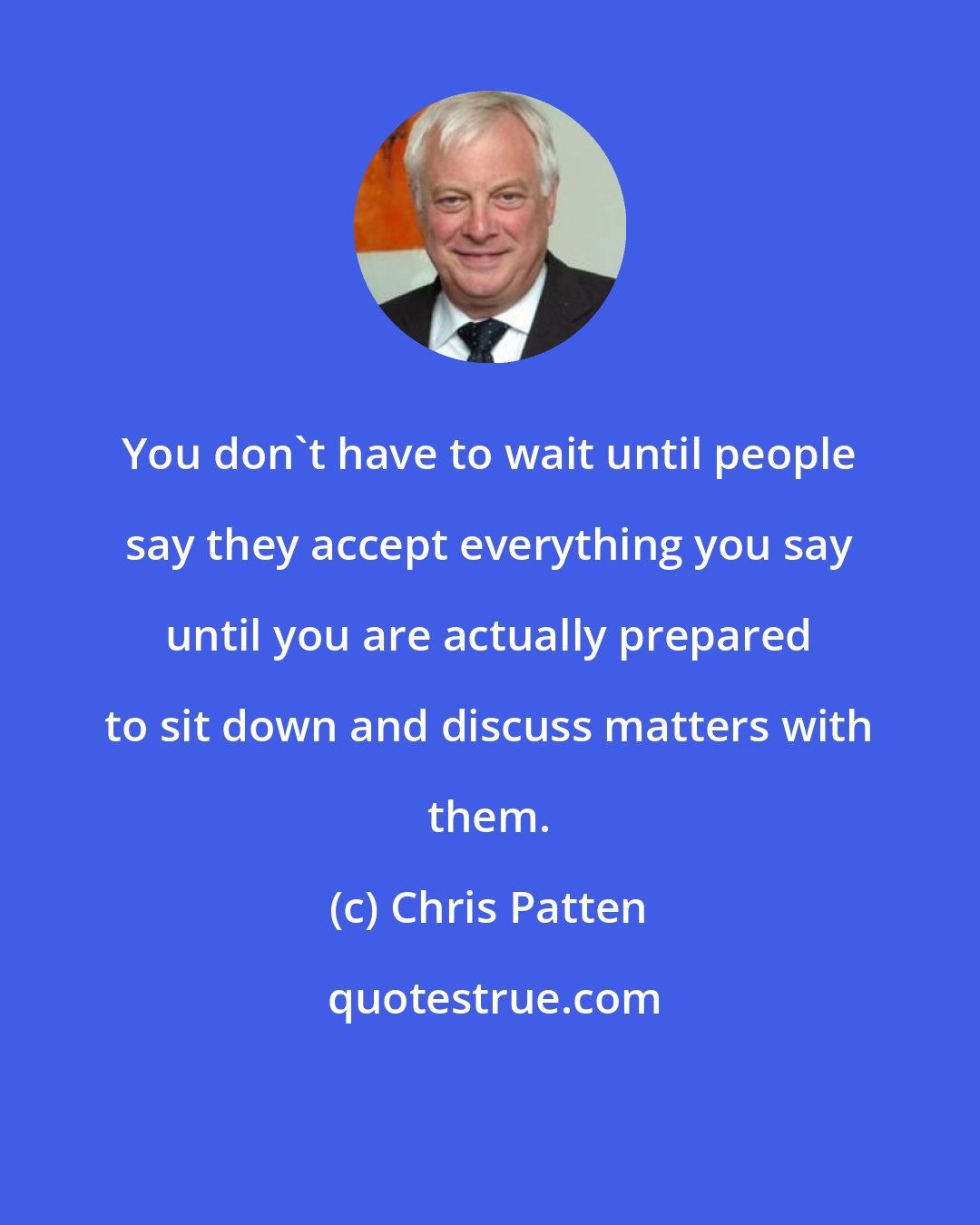 Chris Patten: You don't have to wait until people say they accept everything you say until you are actually prepared to sit down and discuss matters with them.