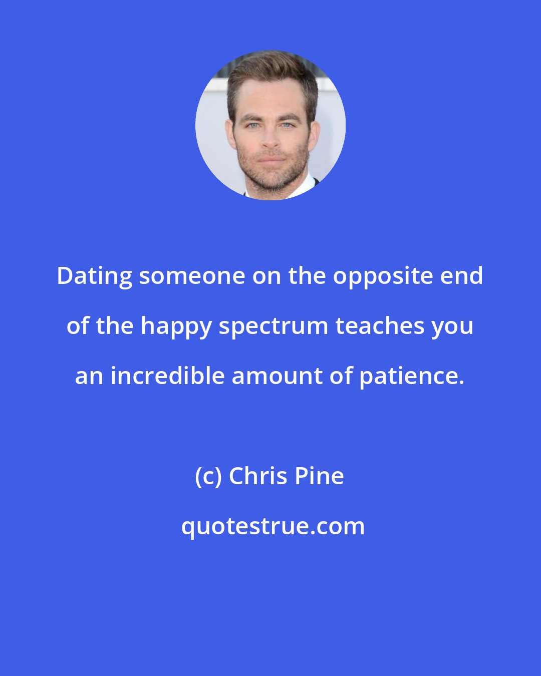 Chris Pine: Dating someone on the opposite end of the happy spectrum teaches you an incredible amount of patience.