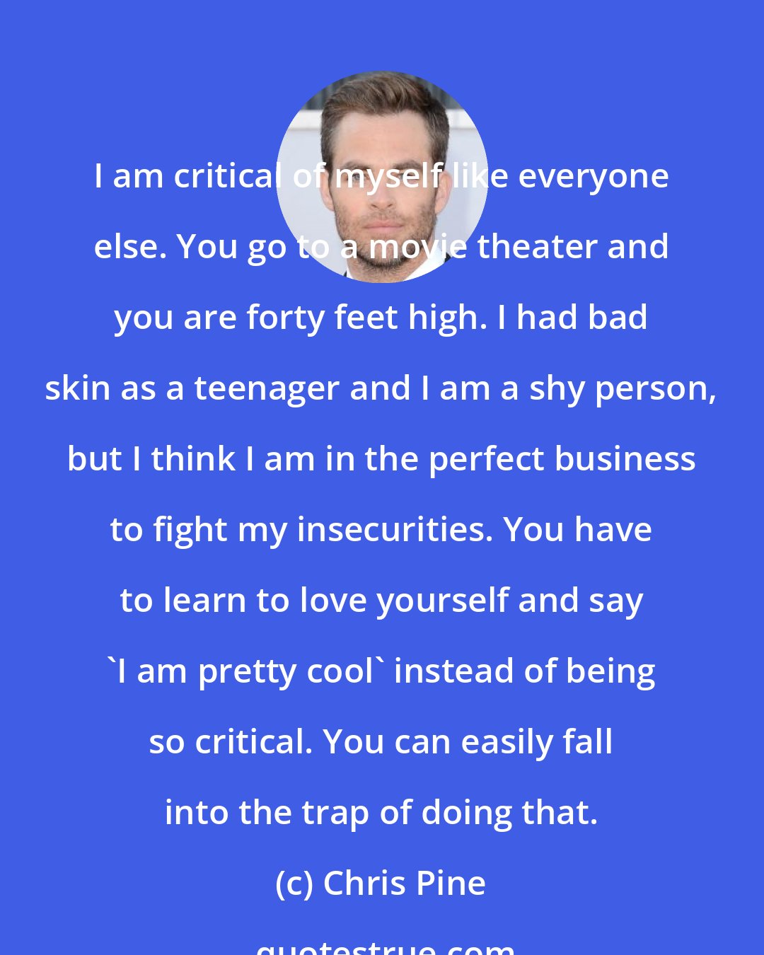 Chris Pine: I am critical of myself like everyone else. You go to a movie theater and you are forty feet high. I had bad skin as a teenager and I am a shy person, but I think I am in the perfect business to fight my insecurities. You have to learn to love yourself and say 'I am pretty cool' instead of being so critical. You can easily fall into the trap of doing that.