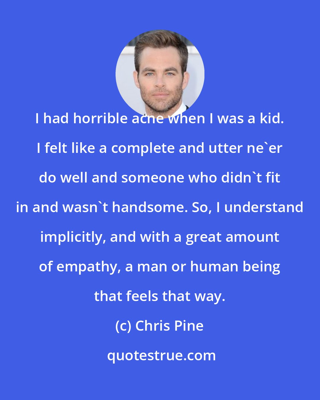 Chris Pine: I had horrible acne when I was a kid. I felt like a complete and utter ne'er do well and someone who didn't fit in and wasn't handsome. So, I understand implicitly, and with a great amount of empathy, a man or human being that feels that way.