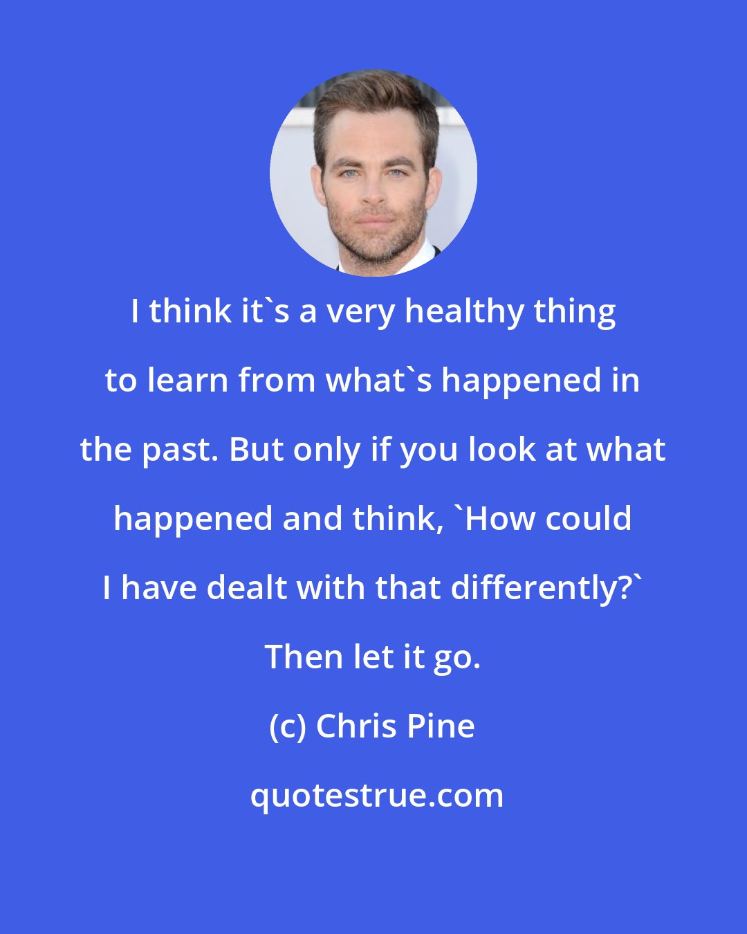 Chris Pine: I think it's a very healthy thing to learn from what's happened in the past. But only if you look at what happened and think, 'How could I have dealt with that differently?' Then let it go.