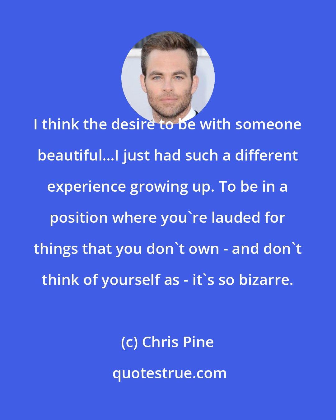 Chris Pine: I think the desire to be with someone beautiful...I just had such a different experience growing up. To be in a position where you're lauded for things that you don't own - and don't think of yourself as - it's so bizarre.