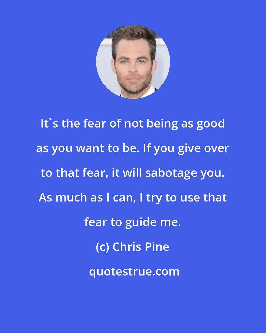 Chris Pine: It's the fear of not being as good as you want to be. If you give over to that fear, it will sabotage you. As much as I can, I try to use that fear to guide me.