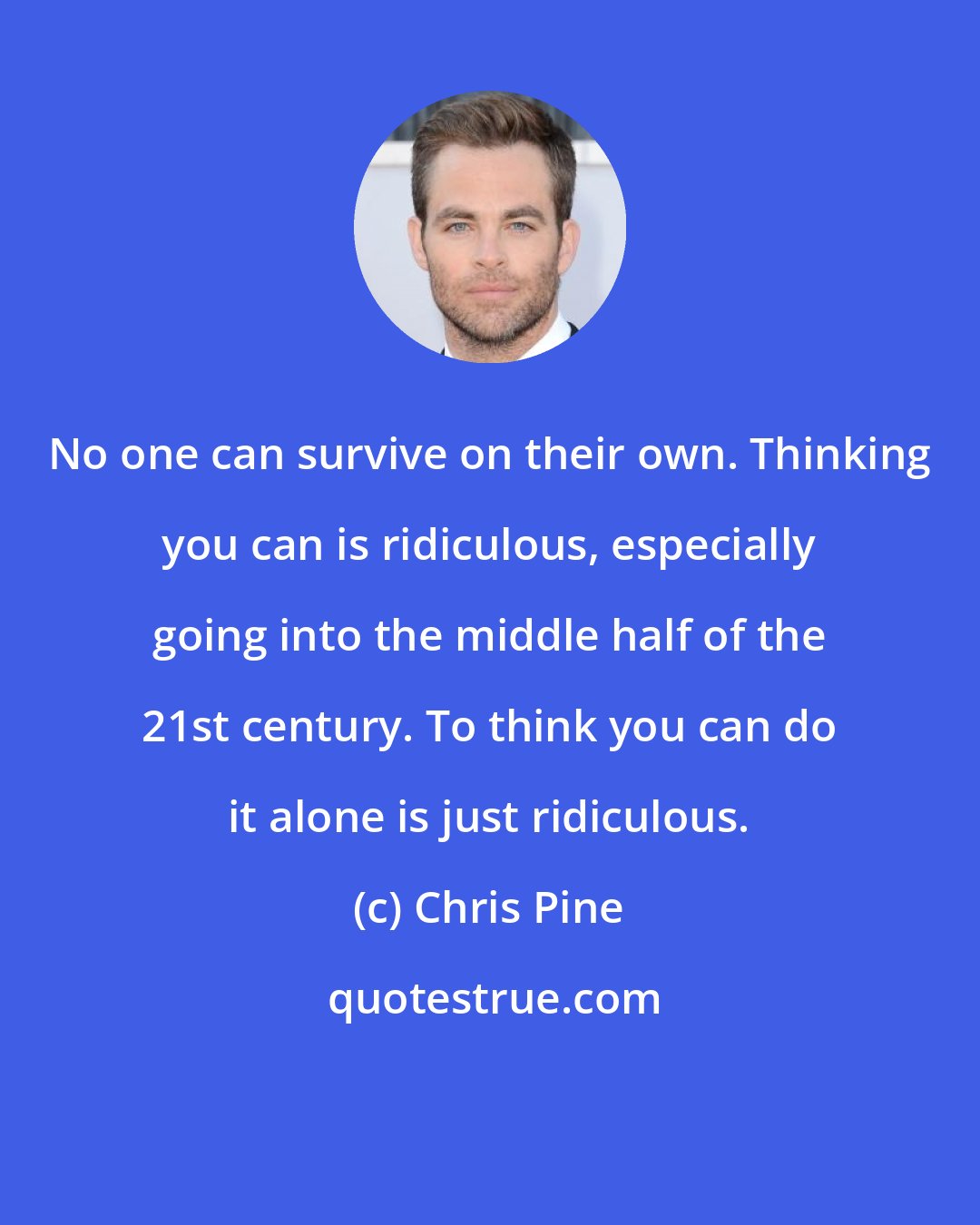 Chris Pine: No one can survive on their own. Thinking you can is ridiculous, especially going into the middle half of the 21st century. To think you can do it alone is just ridiculous.