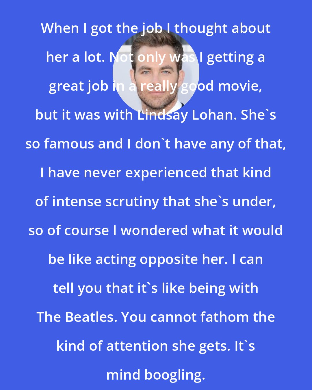 Chris Pine: When I got the job I thought about her a lot. Not only was I getting a great job in a really good movie, but it was with Lindsay Lohan. She's so famous and I don't have any of that, I have never experienced that kind of intense scrutiny that she's under, so of course I wondered what it would be like acting opposite her. I can tell you that it's like being with The Beatles. You cannot fathom the kind of attention she gets. It's mind boogling.