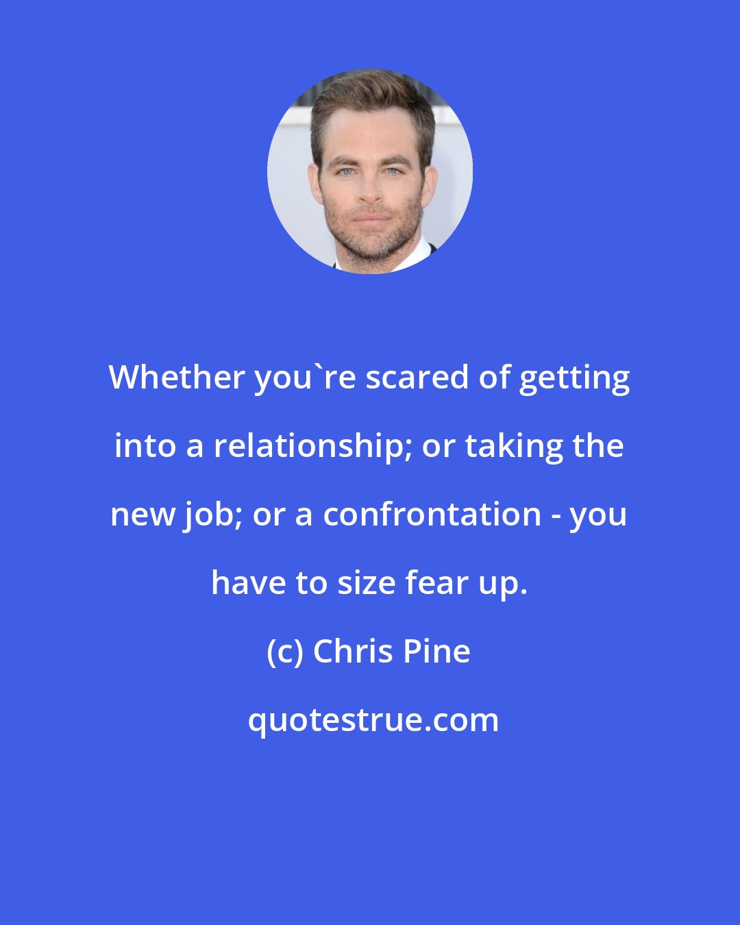 Chris Pine: Whether you're scared of getting into a relationship; or taking the new job; or a confrontation - you have to size fear up.