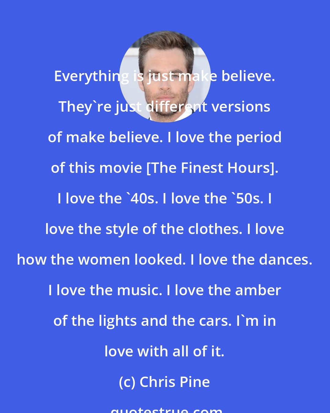 Chris Pine: Everything is just make believe. They're just different versions of make believe. I love the period of this movie [The Finest Hours]. I love the '40s. I love the '50s. I love the style of the clothes. I love how the women looked. I love the dances. I love the music. I love the amber of the lights and the cars. I'm in love with all of it.