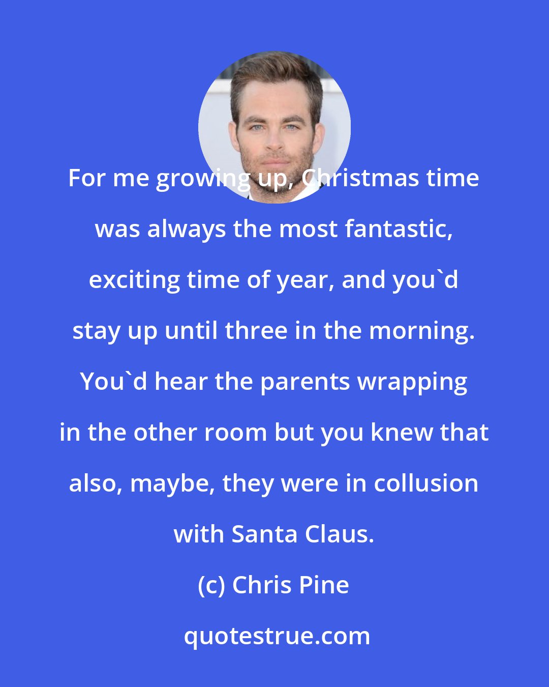 Chris Pine: For me growing up, Christmas time was always the most fantastic, exciting time of year, and you'd stay up until three in the morning. You'd hear the parents wrapping in the other room but you knew that also, maybe, they were in collusion with Santa Claus.