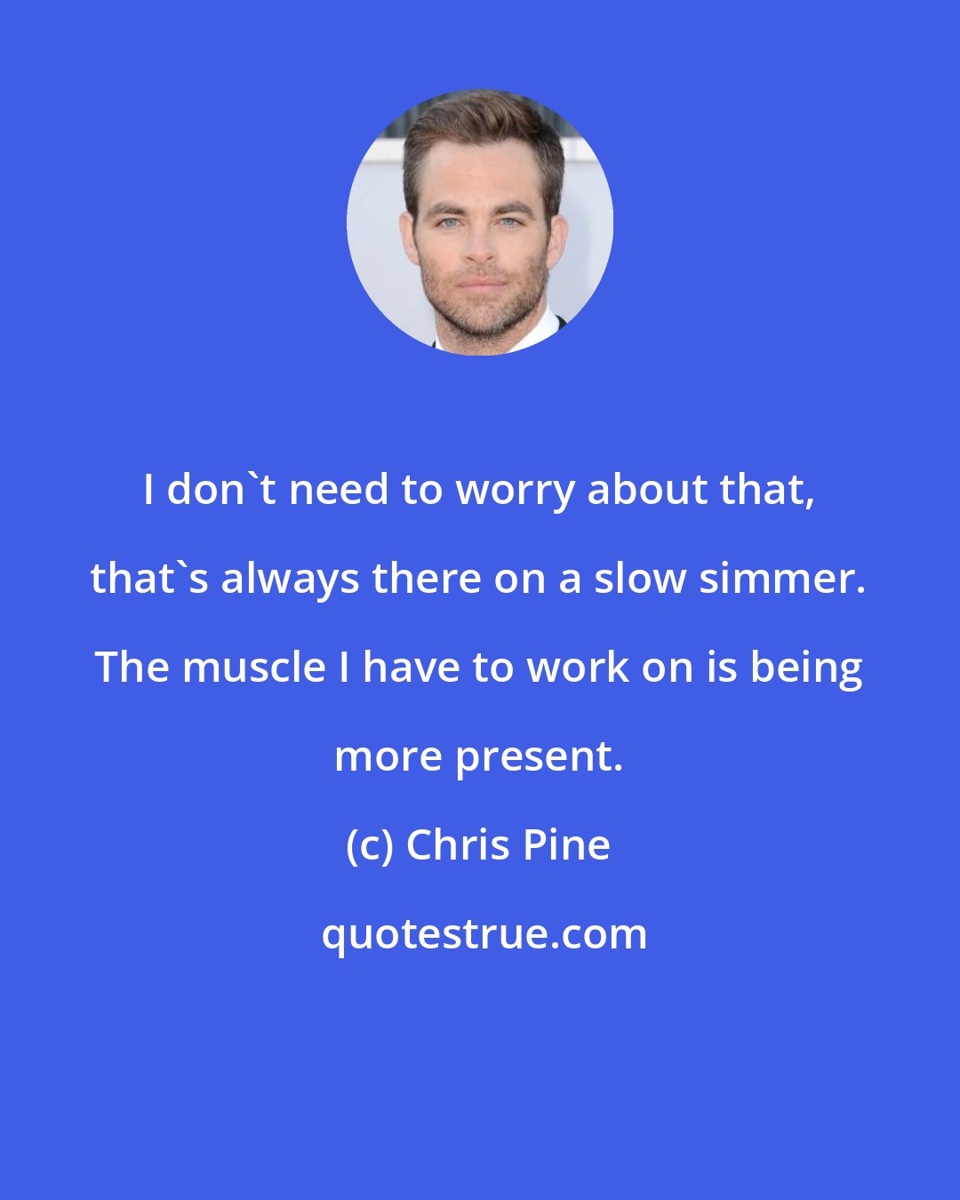 Chris Pine: I don't need to worry about that, that's always there on a slow simmer. The muscle I have to work on is being more present.