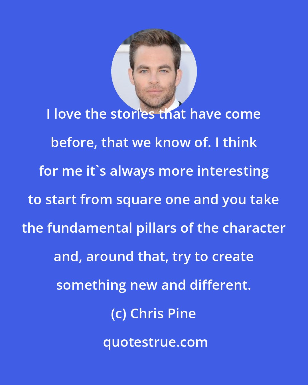 Chris Pine: I love the stories that have come before, that we know of. I think for me it's always more interesting to start from square one and you take the fundamental pillars of the character and, around that, try to create something new and different.