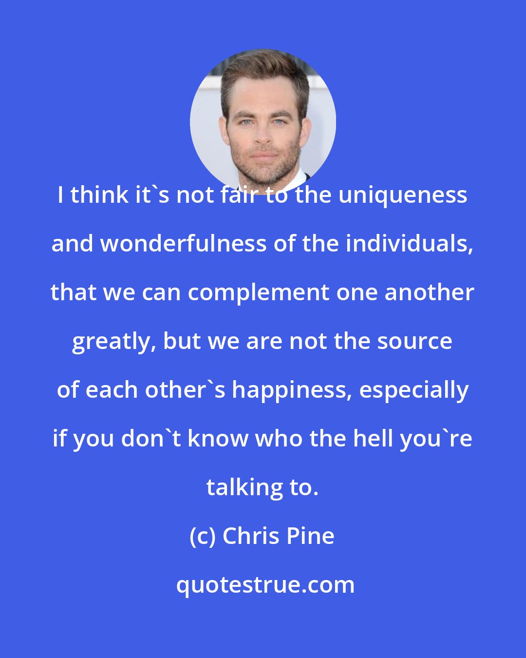 Chris Pine: I think it's not fair to the uniqueness and wonderfulness of the individuals, that we can complement one another greatly, but we are not the source of each other's happiness, especially if you don't know who the hell you're talking to.