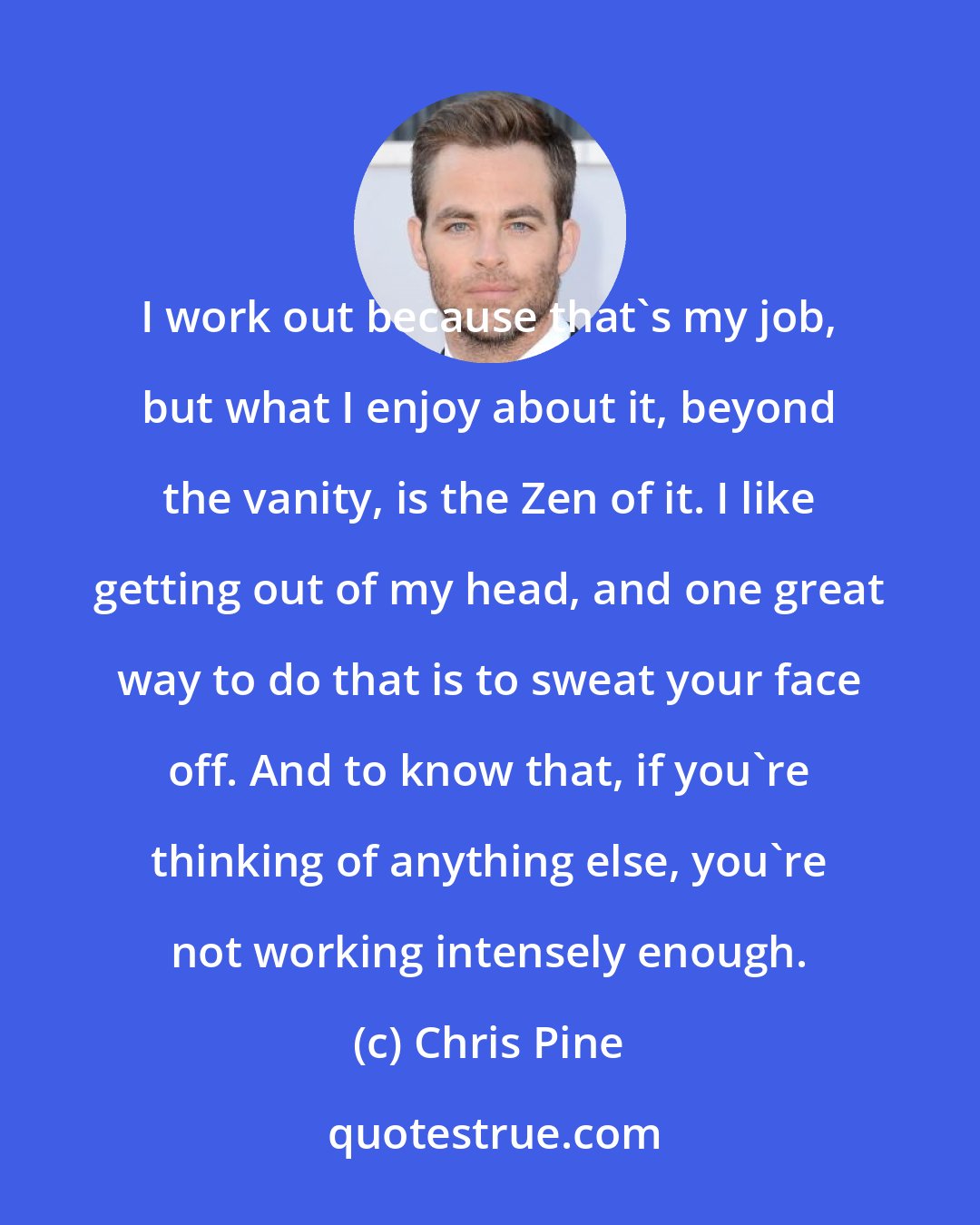 Chris Pine: I work out because that's my job, but what I enjoy about it, beyond the vanity, is the Zen of it. I like getting out of my head, and one great way to do that is to sweat your face off. And to know that, if you're thinking of anything else, you're not working intensely enough.