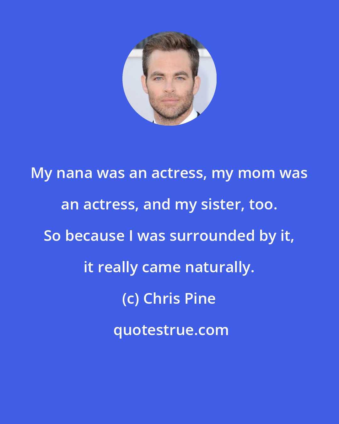 Chris Pine: My nana was an actress, my mom was an actress, and my sister, too. So because I was surrounded by it, it really came naturally.