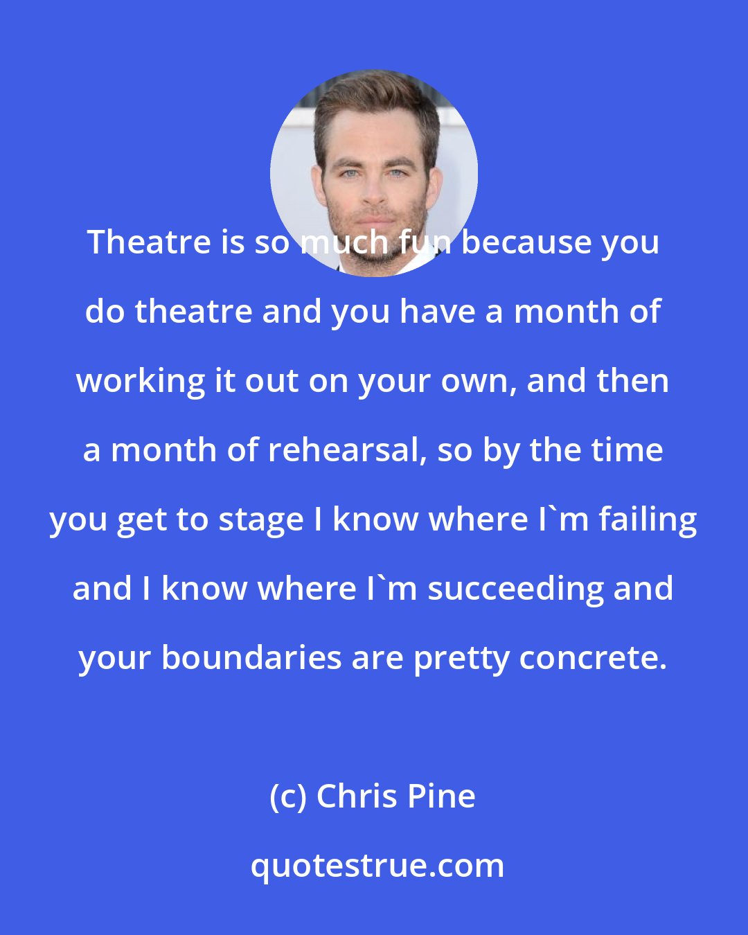 Chris Pine: Theatre is so much fun because you do theatre and you have a month of working it out on your own, and then a month of rehearsal, so by the time you get to stage I know where I'm failing and I know where I'm succeeding and your boundaries are pretty concrete.