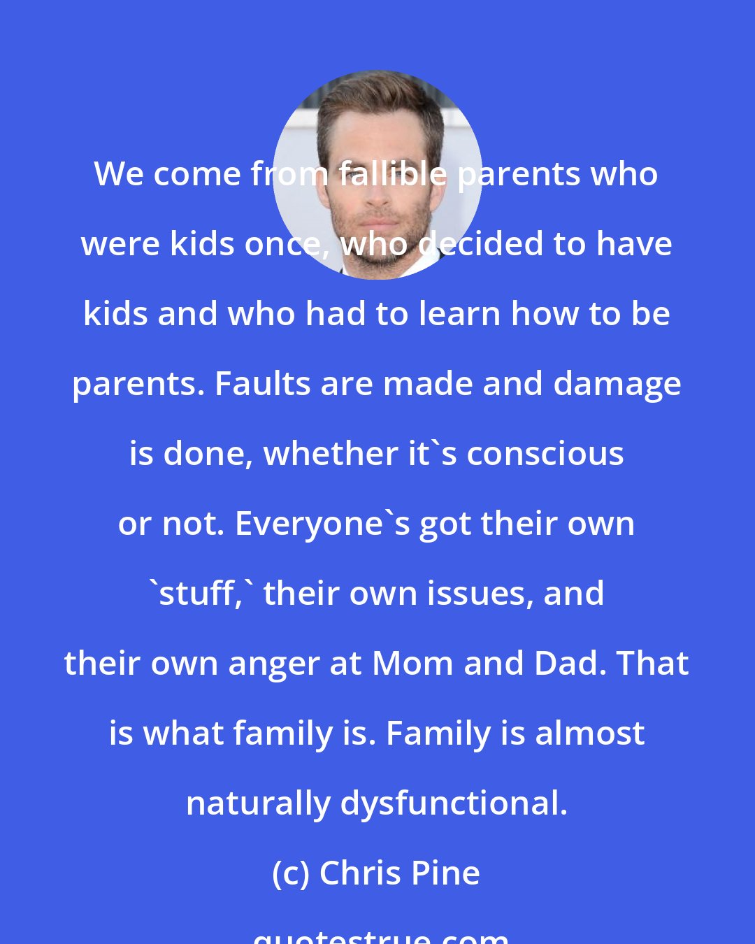 Chris Pine: We come from fallible parents who were kids once, who decided to have kids and who had to learn how to be parents. Faults are made and damage is done, whether it's conscious or not. Everyone's got their own 'stuff,' their own issues, and their own anger at Mom and Dad. That is what family is. Family is almost naturally dysfunctional.