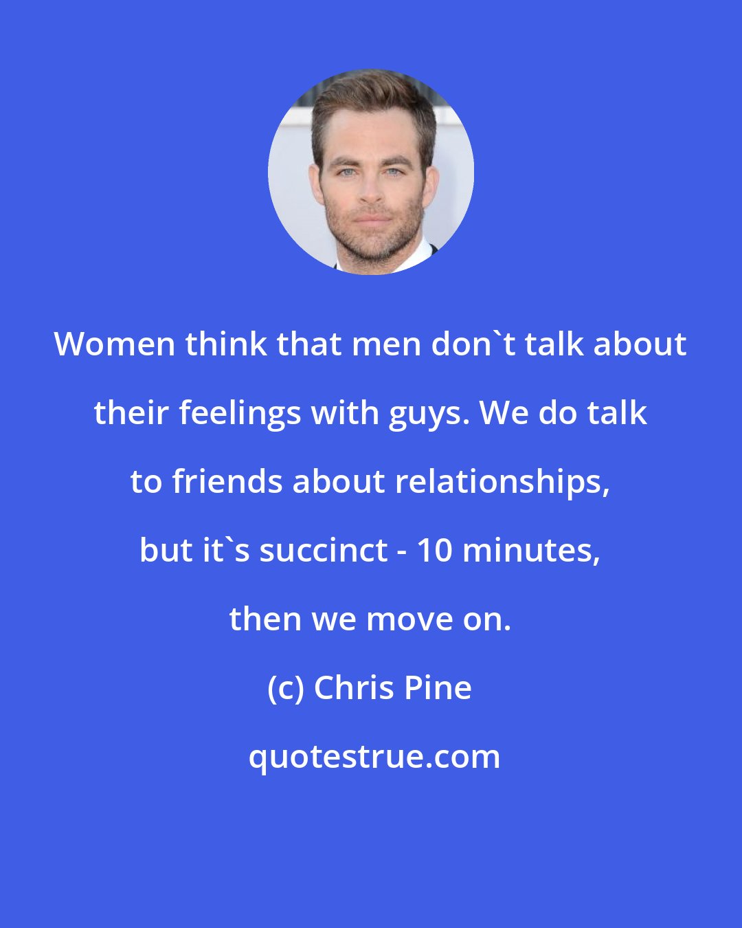 Chris Pine: Women think that men don't talk about their feelings with guys. We do talk to friends about relationships, but it's succinct - 10 minutes, then we move on.