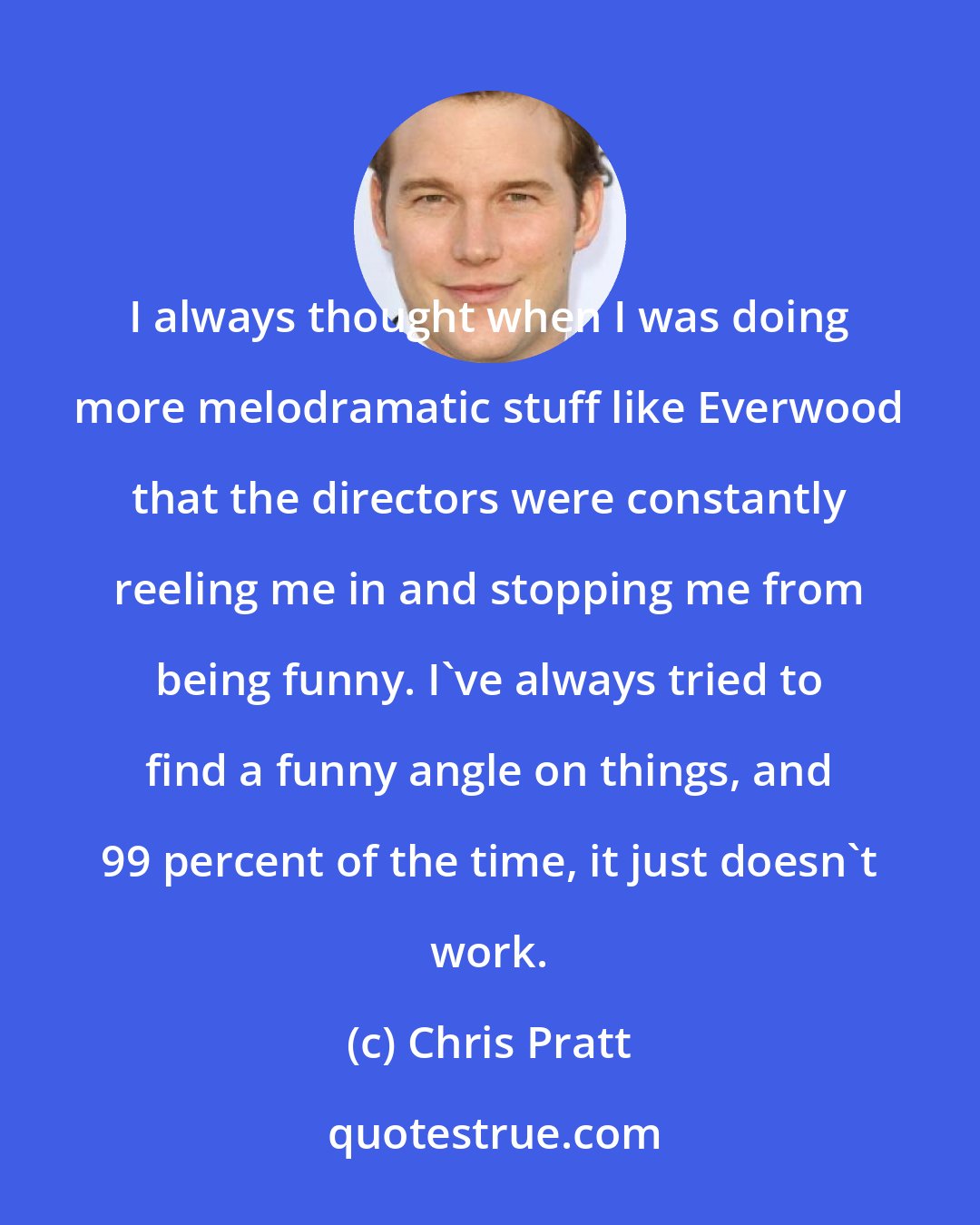 Chris Pratt: I always thought when I was doing more melodramatic stuff like Everwood that the directors were constantly reeling me in and stopping me from being funny. I've always tried to find a funny angle on things, and 99 percent of the time, it just doesn't work.