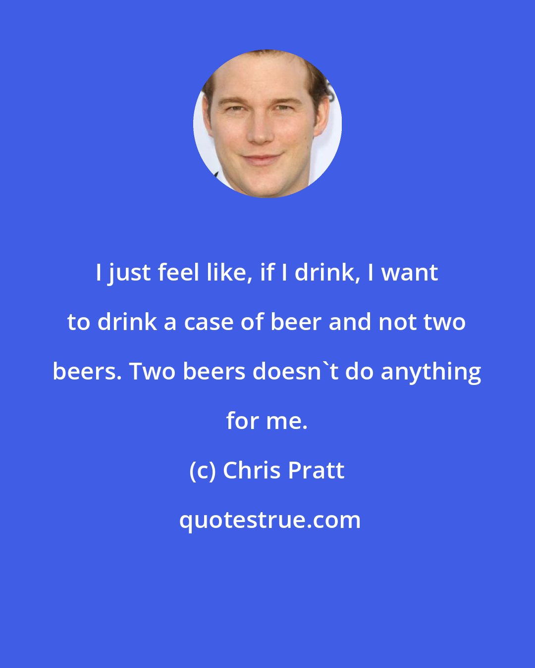 Chris Pratt: I just feel like, if I drink, I want to drink a case of beer and not two beers. Two beers doesn't do anything for me.