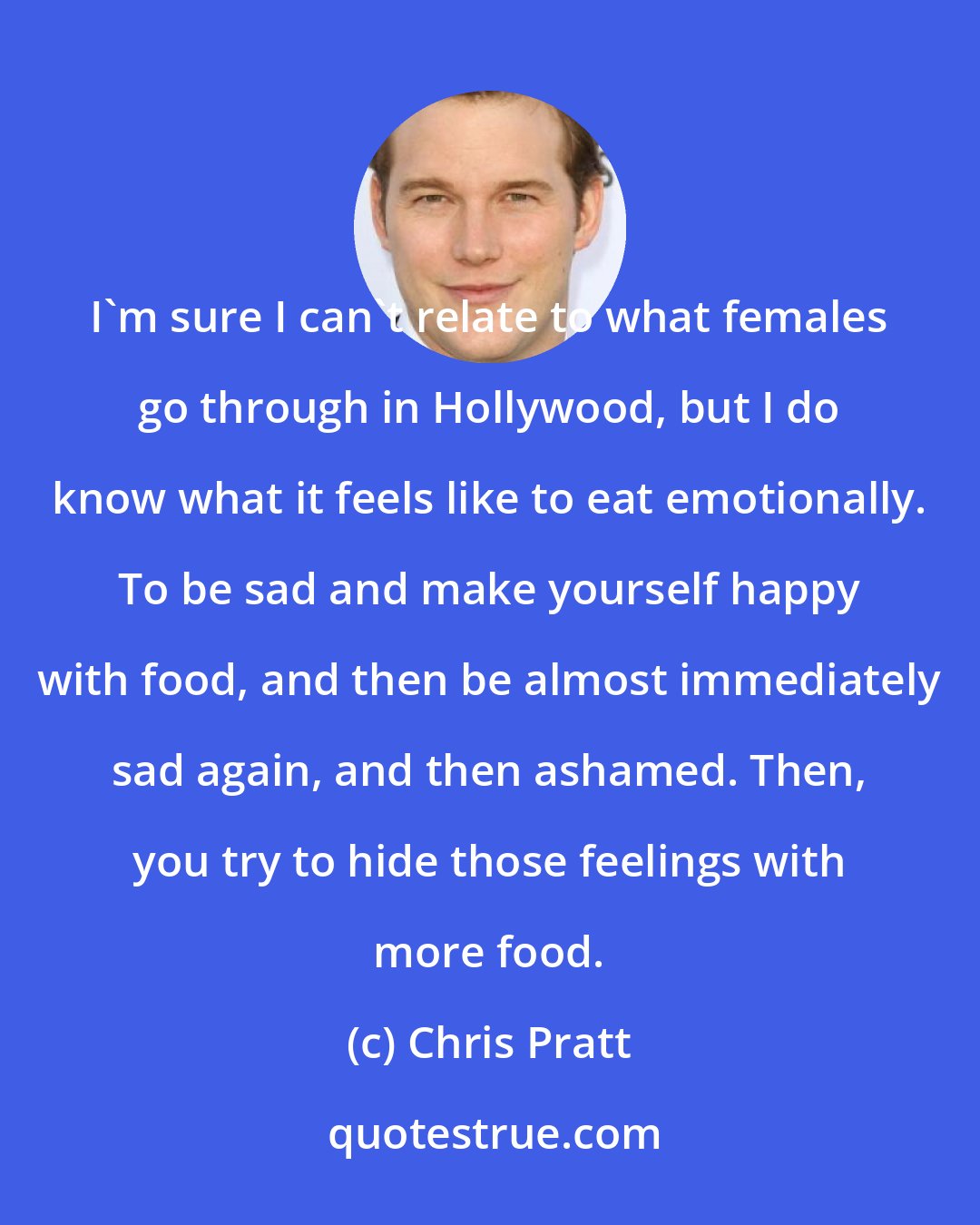 Chris Pratt: I'm sure I can't relate to what females go through in Hollywood, but I do know what it feels like to eat emotionally. To be sad and make yourself happy with food, and then be almost immediately sad again, and then ashamed. Then, you try to hide those feelings with more food.