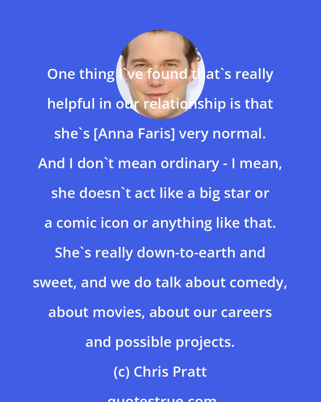 Chris Pratt: One thing I've found that's really helpful in our relationship is that she's [Anna Faris] very normal. And I don't mean ordinary - I mean, she doesn't act like a big star or a comic icon or anything like that. She's really down-to-earth and sweet, and we do talk about comedy, about movies, about our careers and possible projects.