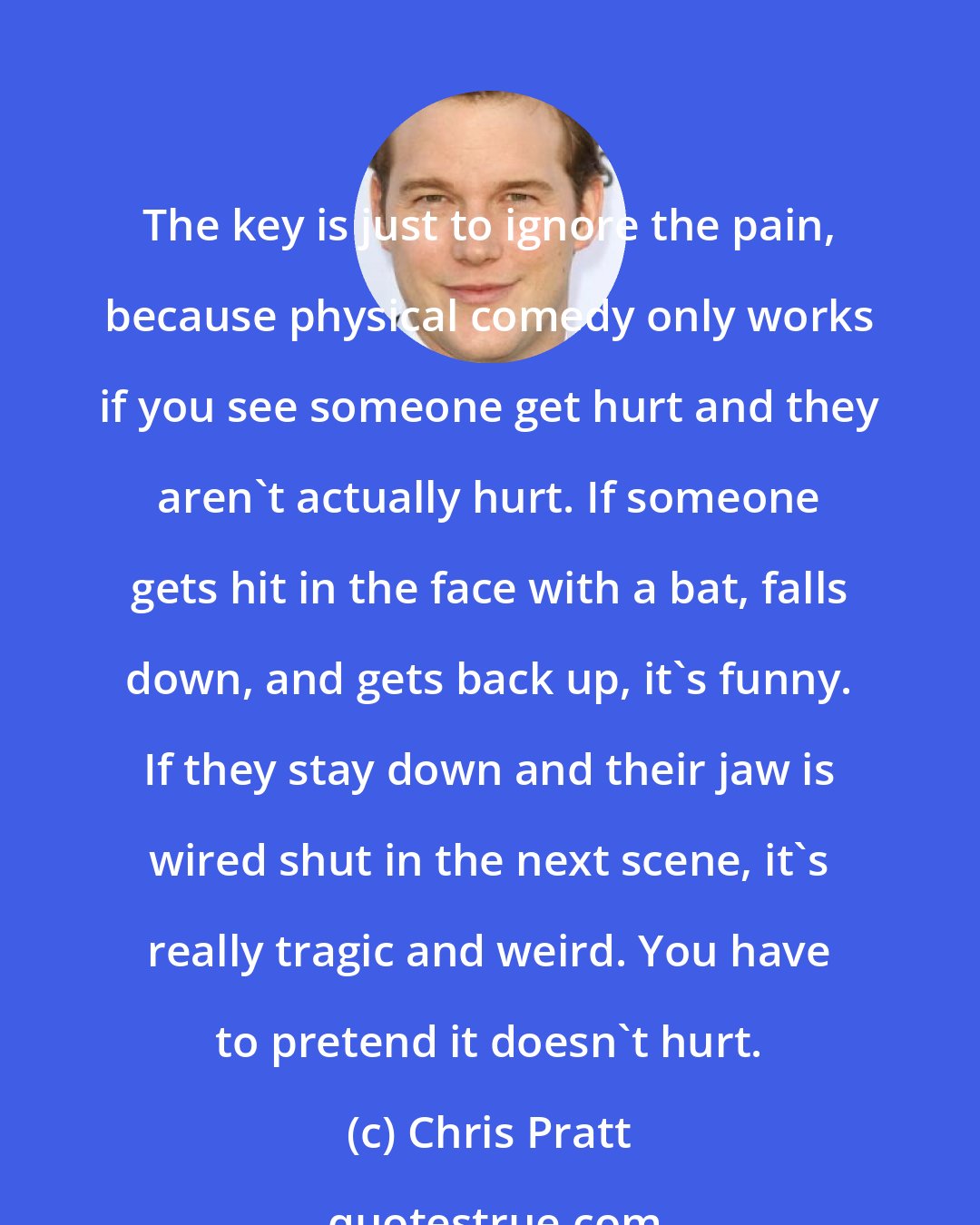 Chris Pratt: The key is just to ignore the pain, because physical comedy only works if you see someone get hurt and they aren't actually hurt. If someone gets hit in the face with a bat, falls down, and gets back up, it's funny. If they stay down and their jaw is wired shut in the next scene, it's really tragic and weird. You have to pretend it doesn't hurt.