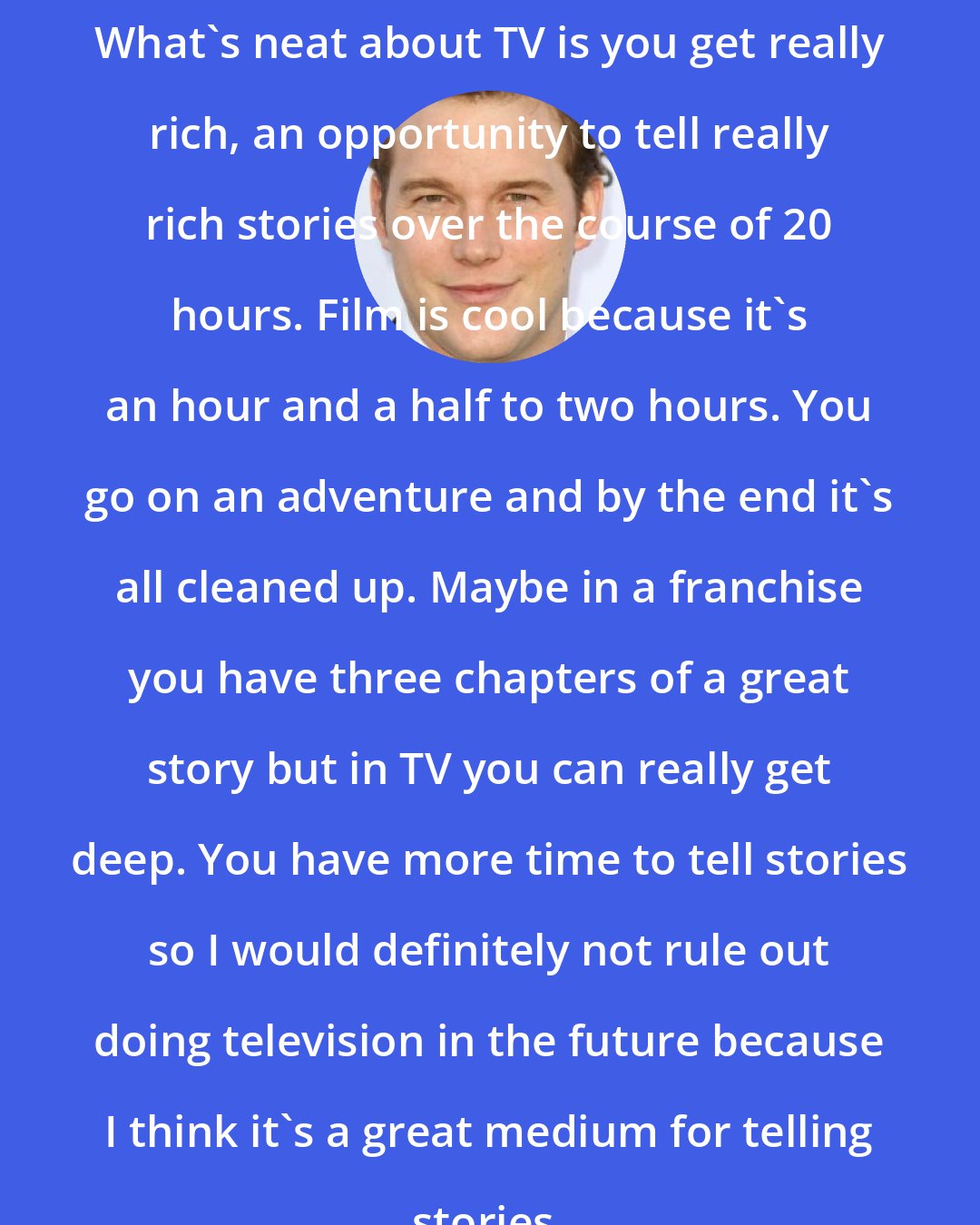 Chris Pratt: What's neat about TV is you get really rich, an opportunity to tell really rich stories over the course of 20 hours. Film is cool because it's an hour and a half to two hours. You go on an adventure and by the end it's all cleaned up. Maybe in a franchise you have three chapters of a great story but in TV you can really get deep. You have more time to tell stories so I would definitely not rule out doing television in the future because I think it's a great medium for telling stories.