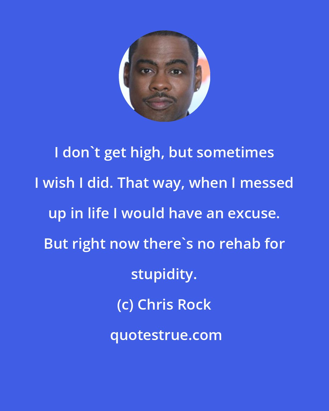 Chris Rock: I don't get high, but sometimes I wish I did. That way, when I messed up in life I would have an excuse. But right now there's no rehab for stupidity.