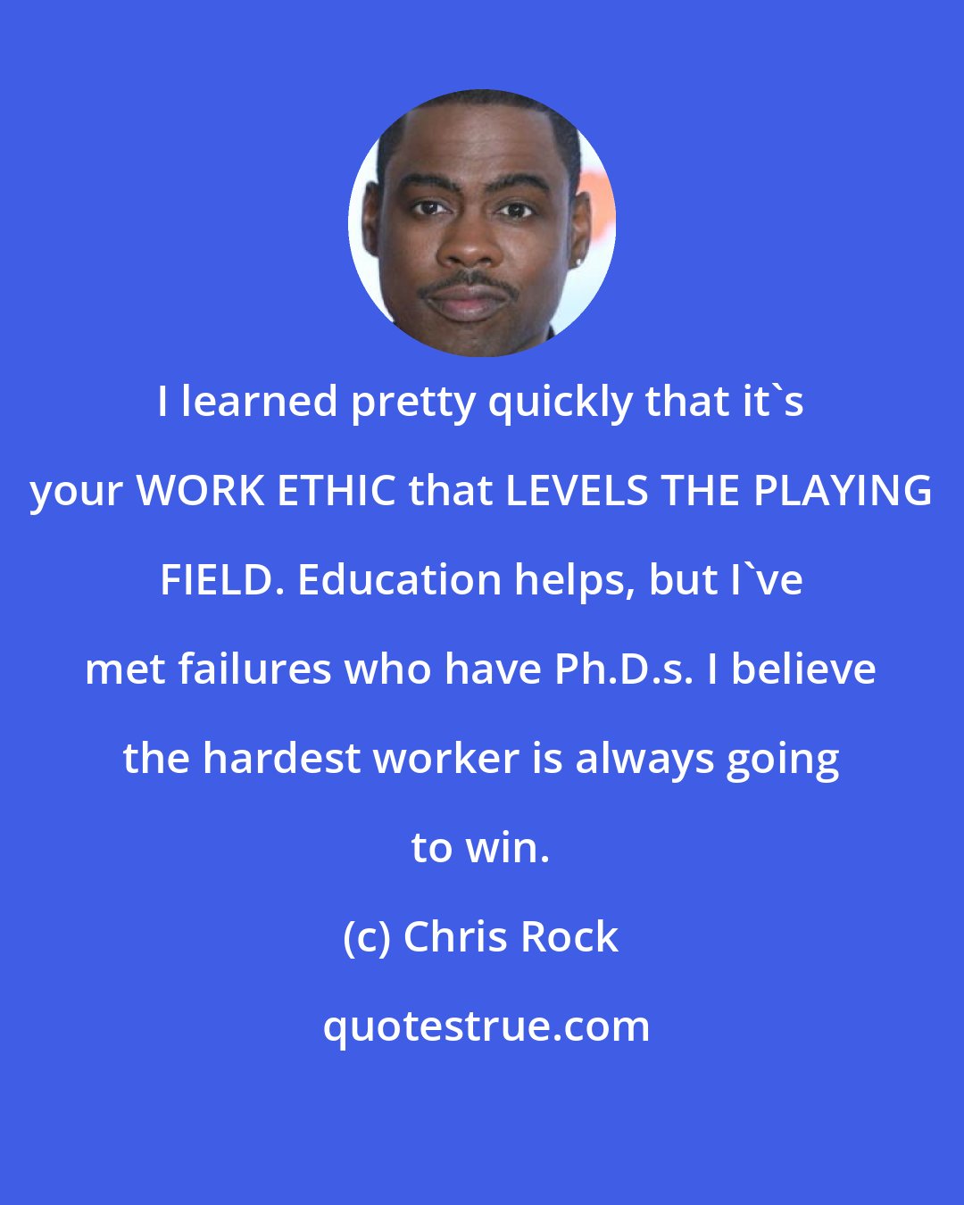 Chris Rock: I learned pretty quickly that it's your WORK ETHIC that LEVELS THE PLAYING FIELD. Education helps, but I've met failures who have Ph.D.s. I believe the hardest worker is always going to win.