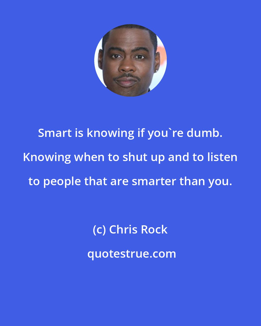 Chris Rock: Smart is knowing if you're dumb. Knowing when to shut up and to listen to people that are smarter than you.